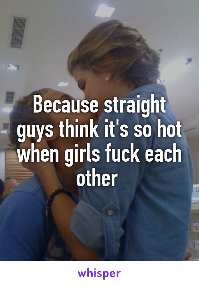 Because straight guys think it's so hot when girls fuck each other 