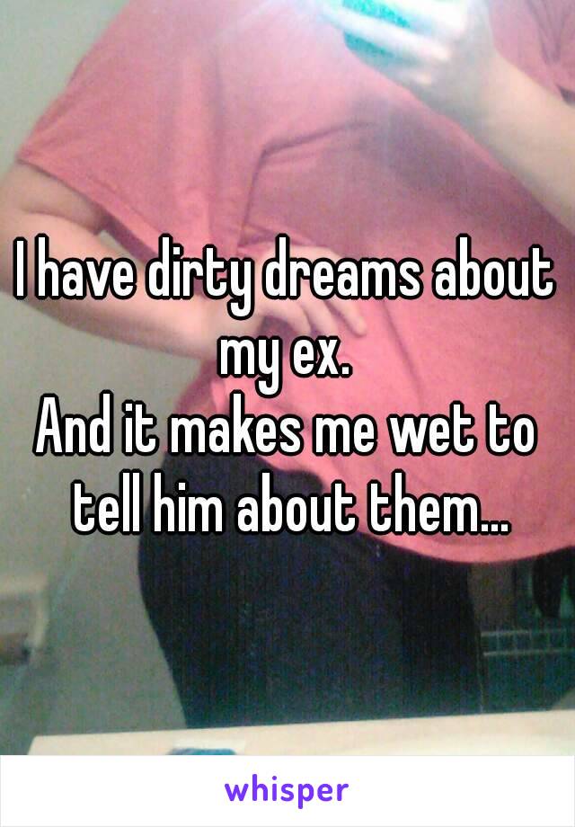 I have dirty dreams about my ex. 
And it makes me wet to tell him about them...
