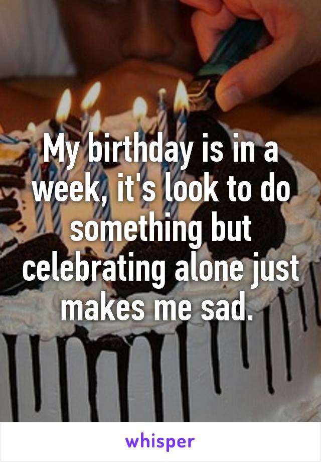 My birthday is in a week, it's look to do something but celebrating alone just makes me sad. 