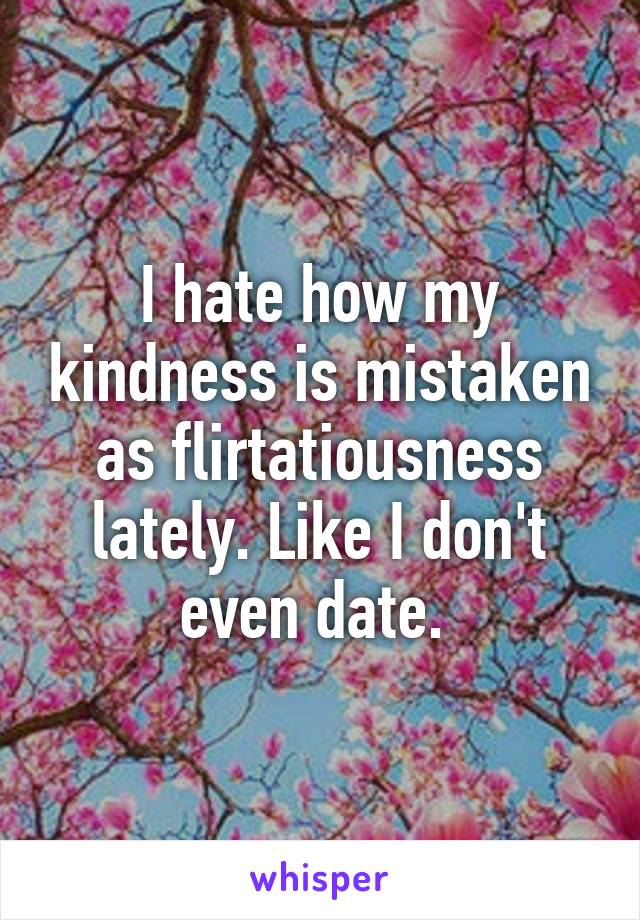I hate how my kindness is mistaken as flirtatiousness lately. Like I don't even date. 