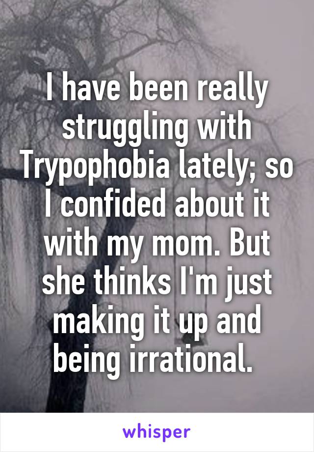 I have been really struggling with Trypophobia lately; so I confided about it with my mom. But she thinks I'm just making it up and being irrational. 