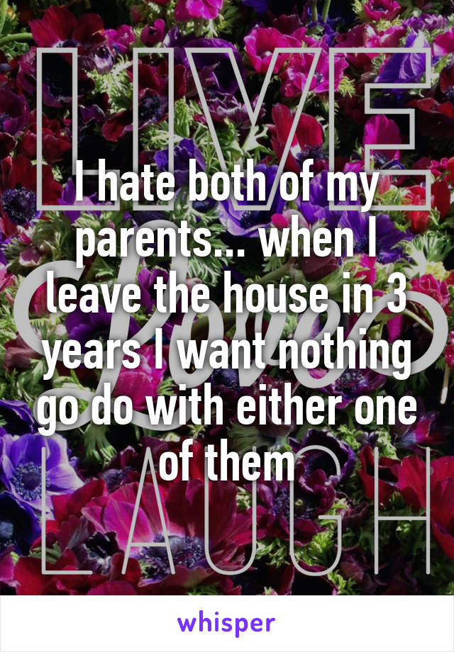 I hate both of my parents... when I leave the house in 3 years I want nothing go do with either one of them