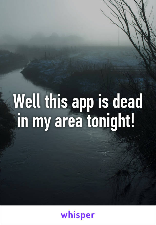 Well this app is dead in my area tonight! 