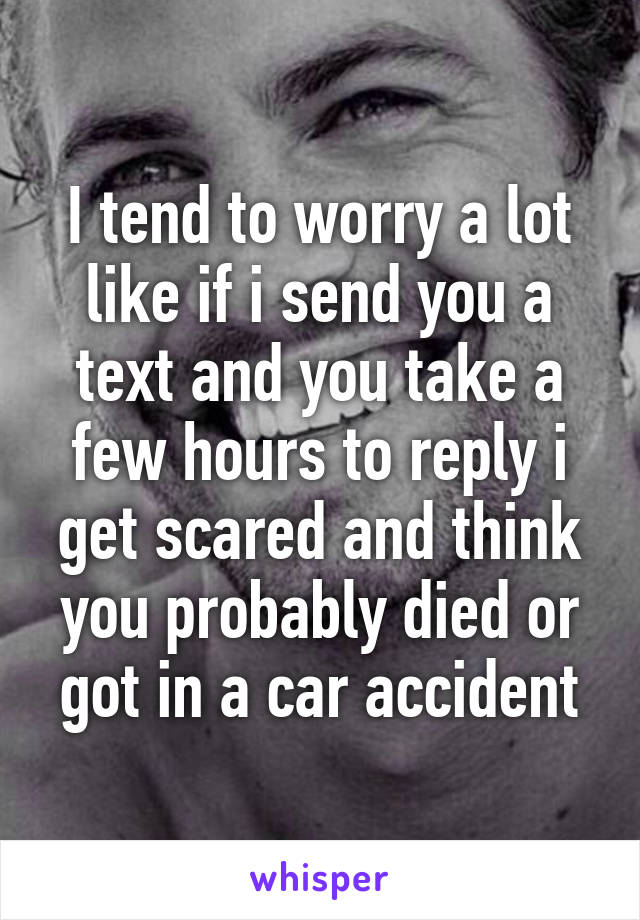 I tend to worry a lot like if i send you a text and you take a few hours to reply i get scared and think you probably died or got in a car accident