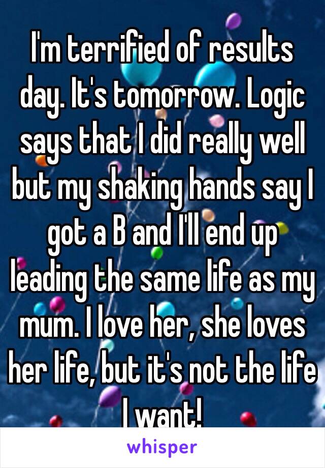 I'm terrified of results day. It's tomorrow. Logic says that I did really well but my shaking hands say I got a B and I'll end up leading the same life as my mum. I love her, she loves her life, but it's not the life I want! 