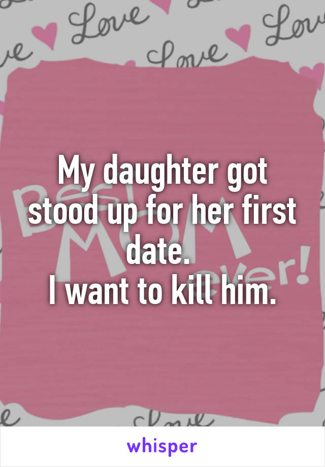 My daughter got stood up for her first date. 
I want to kill him.