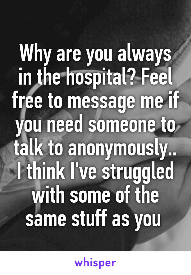 Why are you always in the hospital? Feel free to message me if you need someone to talk to anonymously.. I think I've struggled with some of the same stuff as you 