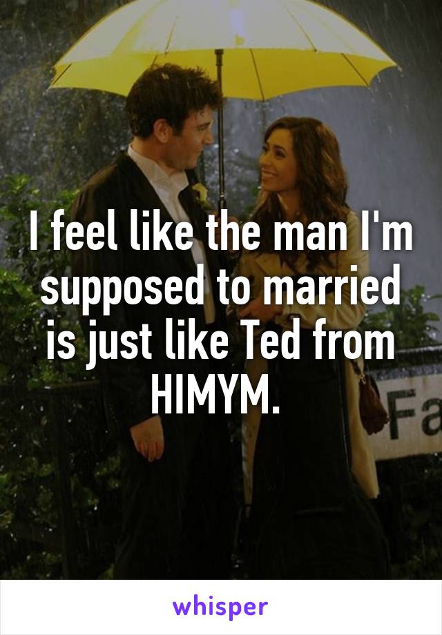 I feel like the man I'm supposed to married is just like Ted from HIMYM. 