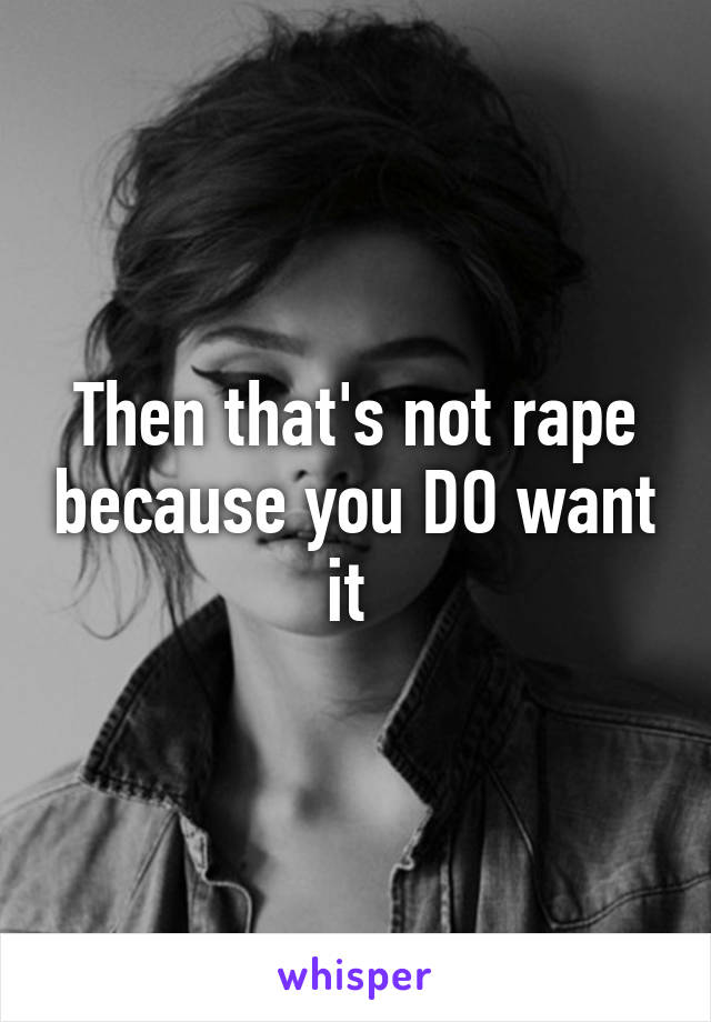 Then that's not rape because you DO want it 