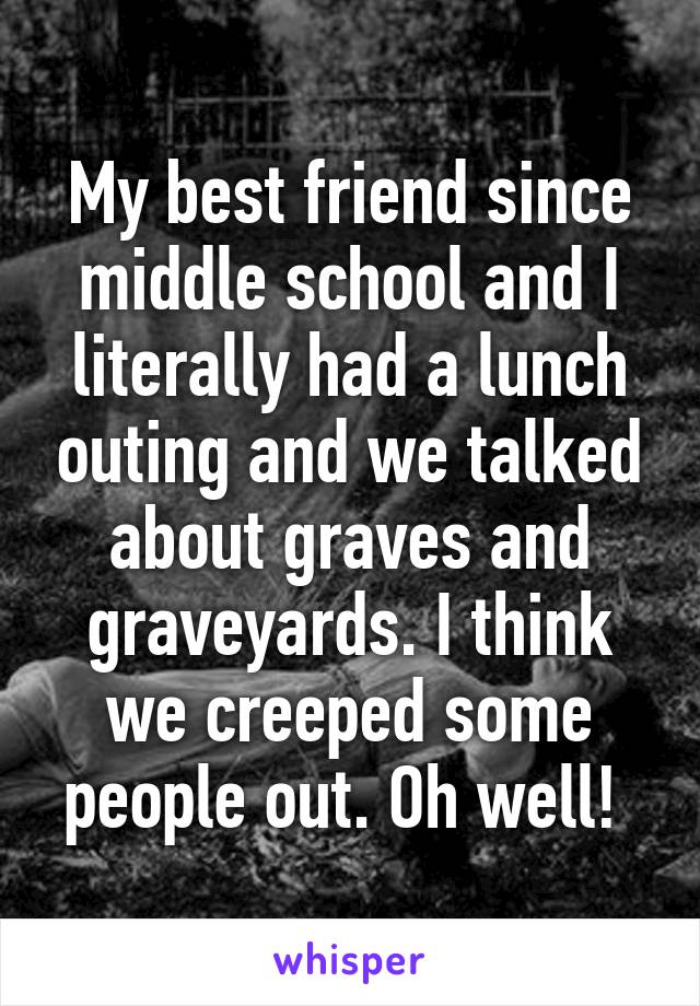 My best friend since middle school and I literally had a lunch outing and we talked about graves and graveyards. I think we creeped some people out. Oh well! 