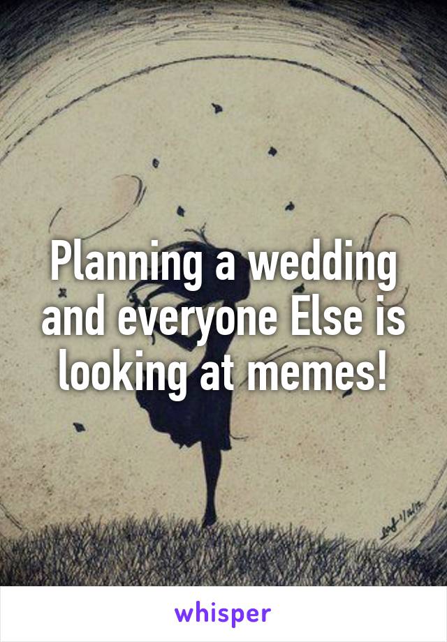 Planning a wedding and everyone Else is looking at memes!