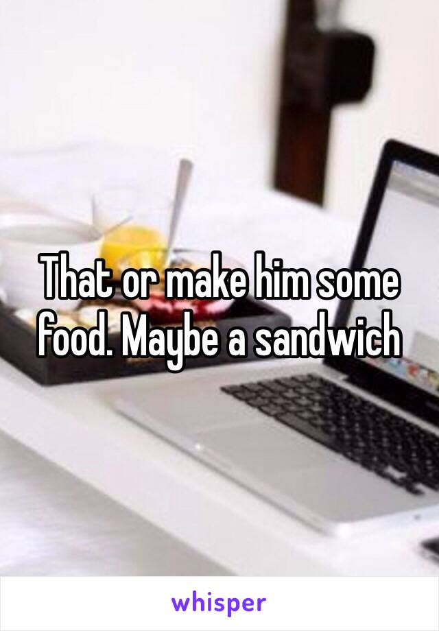 That or make him some food. Maybe a sandwich