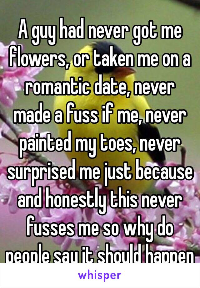 A guy had never got me flowers, or taken me on a romantic date, never made a fuss if me, never painted my toes, never surprised me just because and honestly this never fusses me so why do people say it should happen 