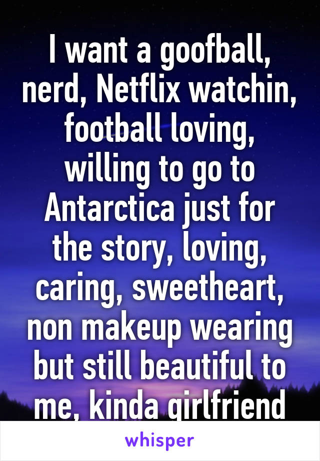 I want a goofball, nerd, Netflix watchin, football loving, willing to go to Antarctica just for the story, loving, caring, sweetheart, non makeup wearing but still beautiful to me, kinda girlfriend