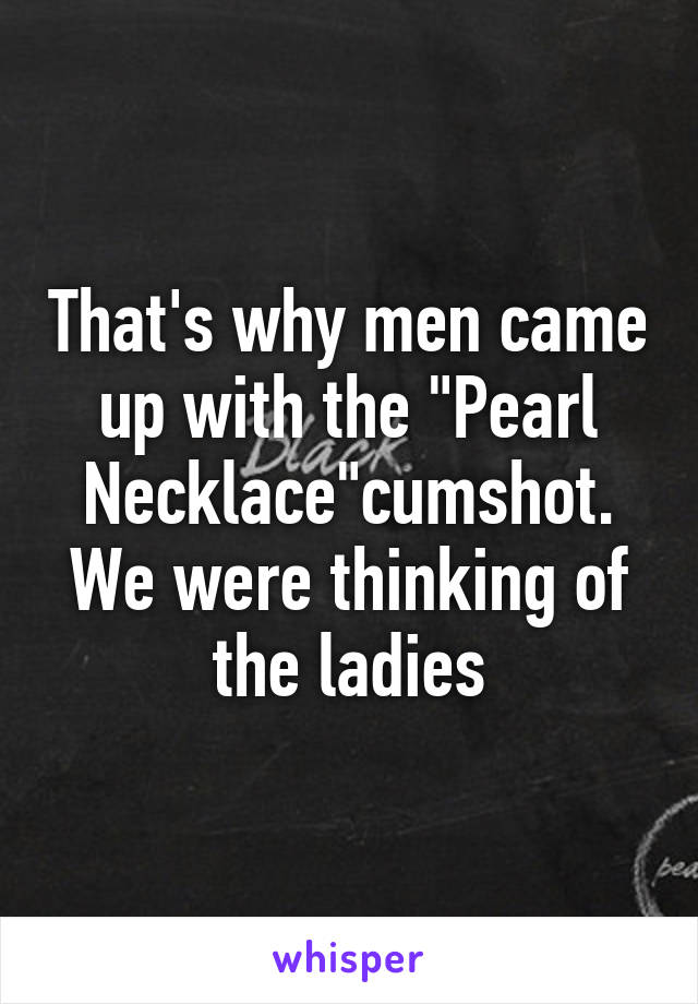 That's why men came up with the "Pearl Necklace"cumshot.
We were thinking of the ladies