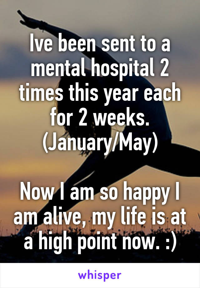 Ive been sent to a mental hospital 2 times this year each for 2 weeks.
(January/May)

Now I am so happy I am alive, my life is at a high point now. :)