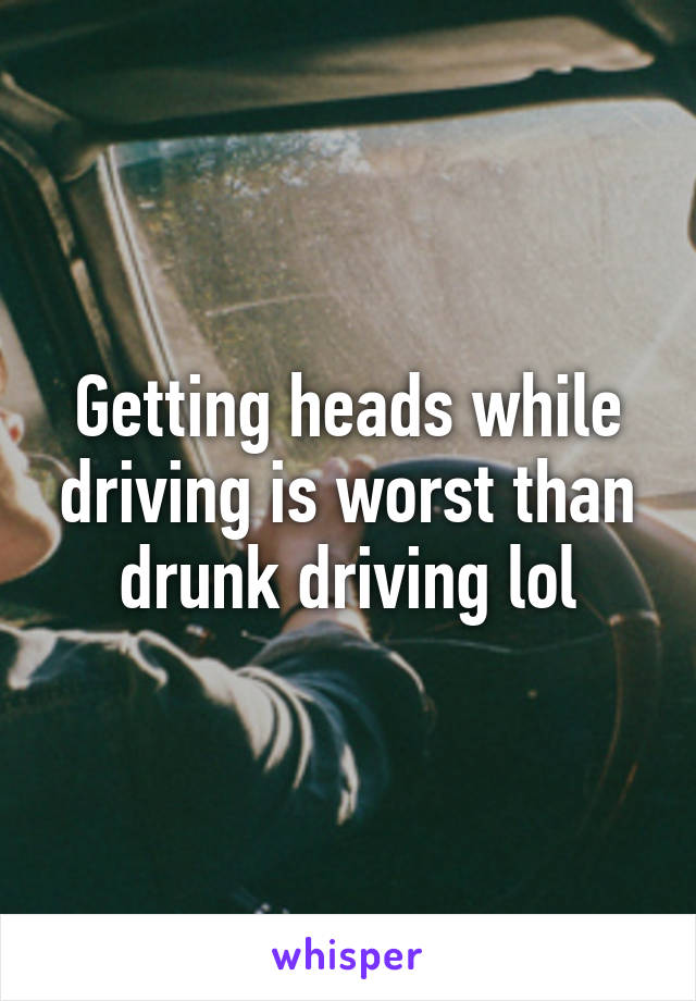 Getting heads while driving is worst than drunk driving lol
