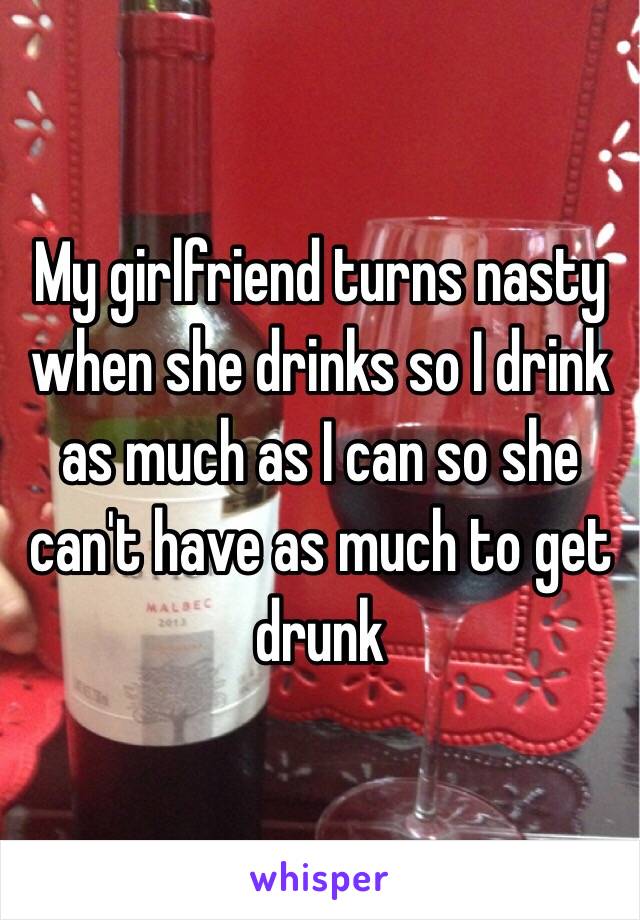 My girlfriend turns nasty when she drinks so I drink as much as I can so she can't have as much to get drunk