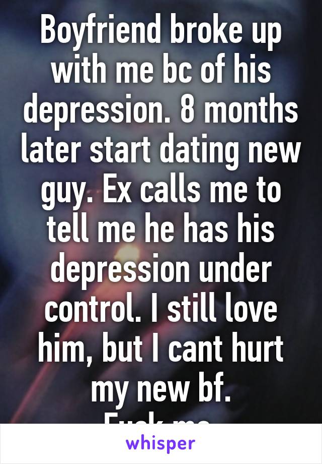 Boyfriend broke up with me bc of his depression. 8 months later start dating new guy. Ex calls me to tell me he has his depression under control. I still love him, but I cant hurt my new bf.
Fuck me.