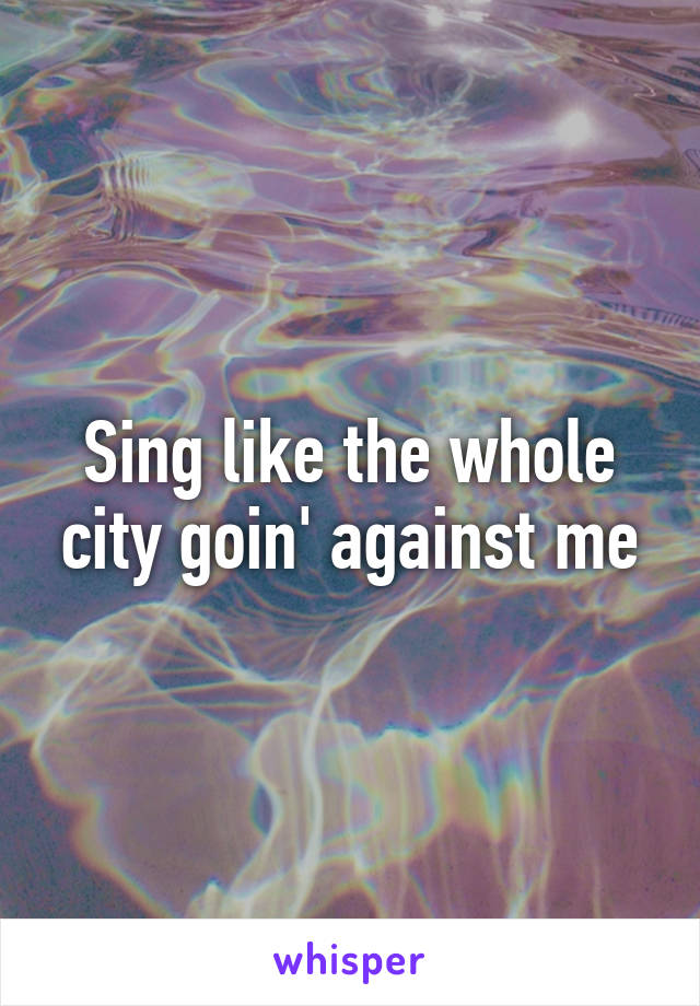 Sing like the whole city goin' against me