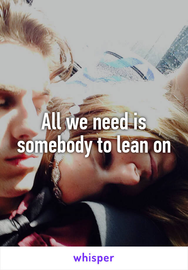 All we need is somebody to lean on
