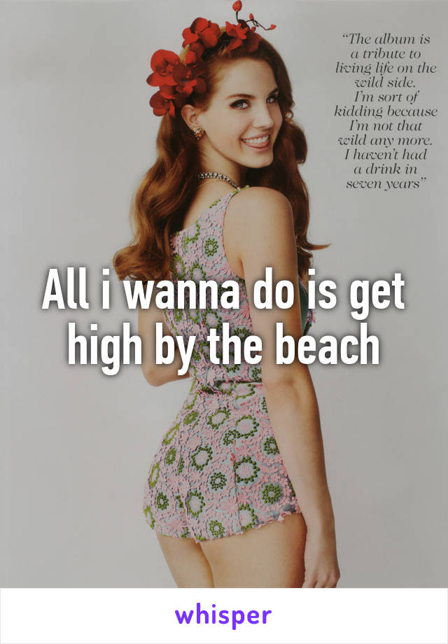 All i wanna do is get high by the beach