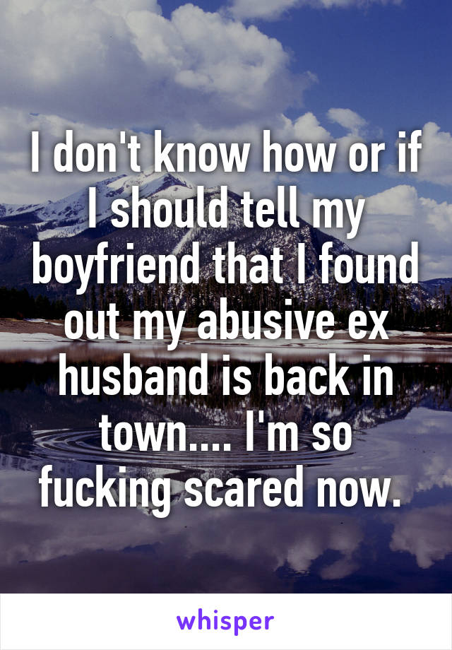 I don't know how or if I should tell my boyfriend that I found out my abusive ex husband is back in town.... I'm so fucking scared now. 