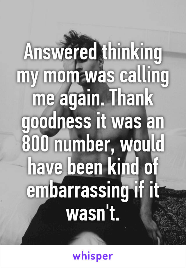 Answered thinking my mom was calling me again. Thank goodness it was an 800 number, would have been kind of embarrassing if it wasn't.