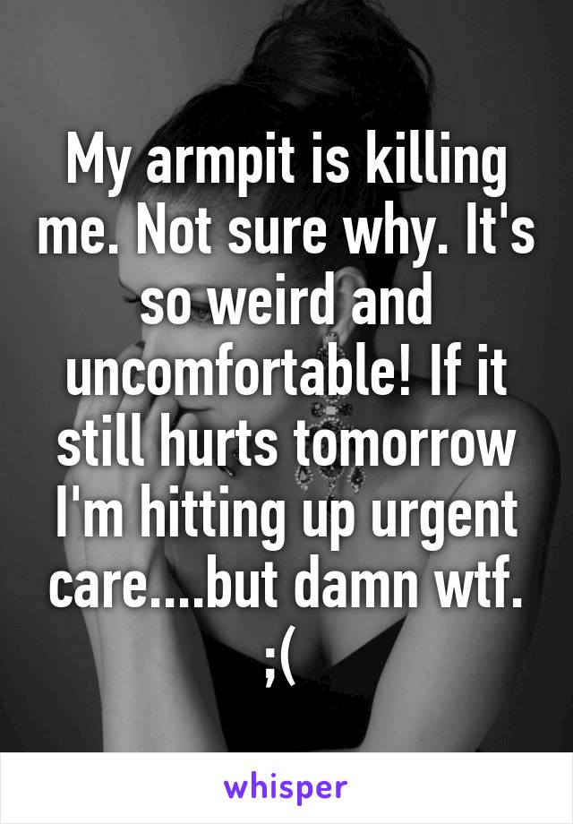 My armpit is killing me. Not sure why. It's so weird and uncomfortable! If it still hurts tomorrow I'm hitting up urgent care....but damn wtf. ;( 