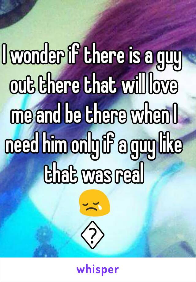 I wonder if there is a guy out there that will love me and be there when I need him only if a guy like that was real 😢😢