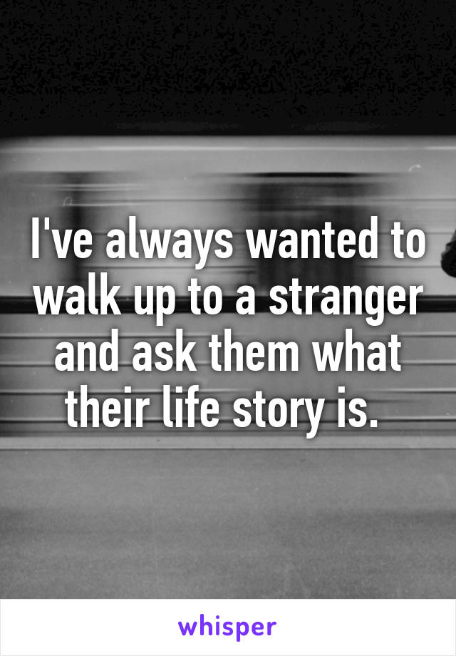 I've always wanted to walk up to a stranger and ask them what their life story is. 