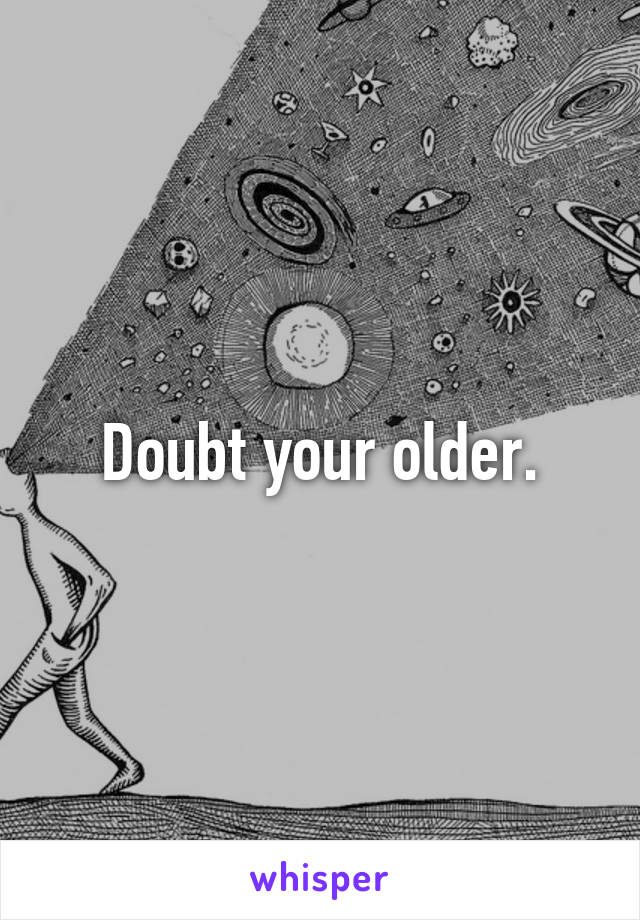 Doubt your older.