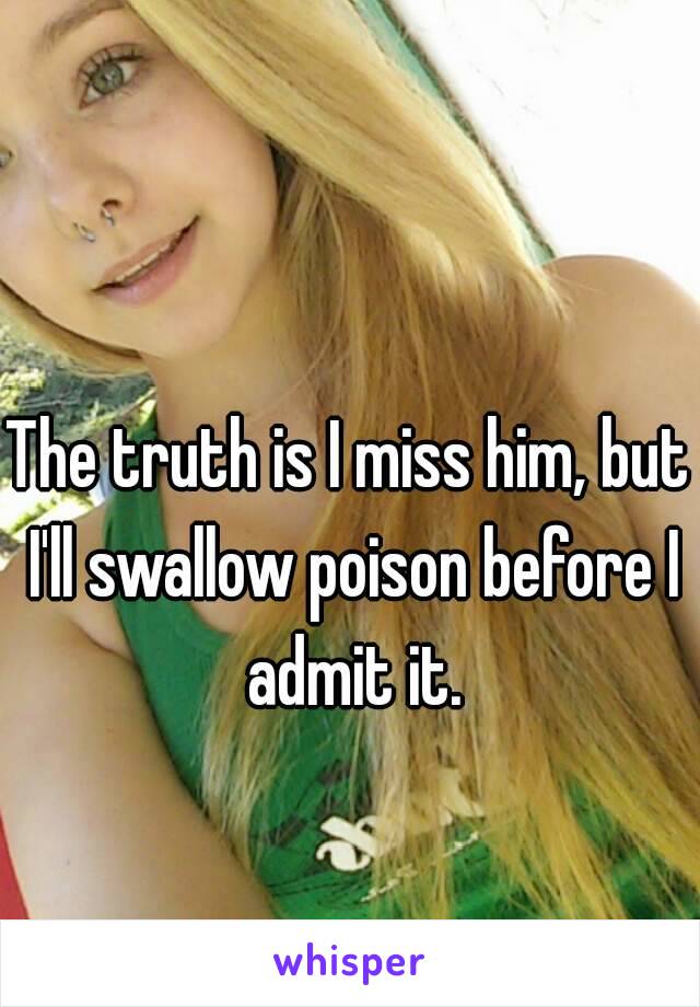 The truth is I miss him, but I'll swallow poison before I admit it.