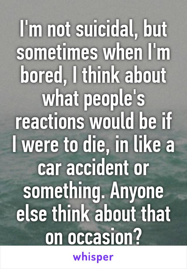 I'm not suicidal, but sometimes when I'm bored, I think about what people's reactions would be if I were to die, in like a car accident or something. Anyone else think about that on occasion?