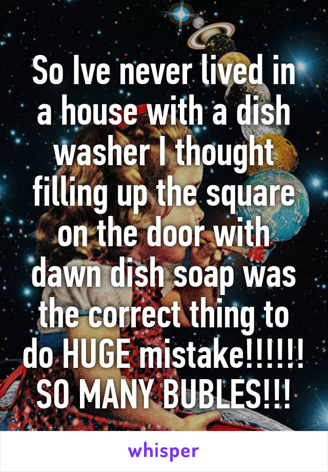 So Ive never lived in a house with a dish washer I thought filling up the square on the door with dawn dish soap was the correct thing to do HUGE mistake!!!!!! SO MANY BUBLES!!!