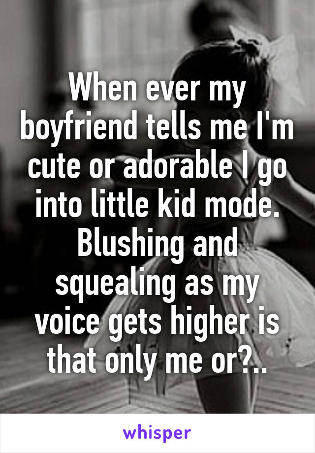 When ever my boyfriend tells me I'm cute or adorable I go into little kid mode. Blushing and squealing as my voice gets higher is that only me or?..