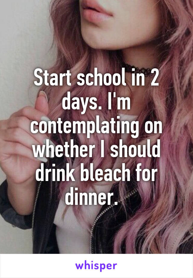 Start school in 2 days. I'm contemplating on whether I should drink bleach for dinner.  