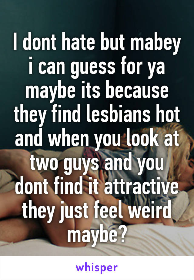 I dont hate but mabey i can guess for ya maybe its because they find lesbians hot and when you look at two guys and you dont find it attractive they just feel weird maybe?