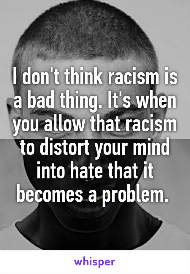 I don't think racism is a bad thing. It's when you allow that racism to distort your mind into hate that it becomes a problem. 