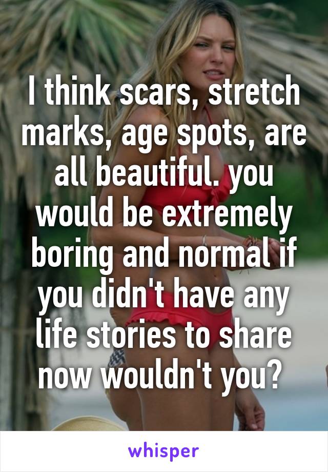 I think scars, stretch marks, age spots, are all beautiful. you would be extremely boring and normal if you didn't have any life stories to share now wouldn't you? 