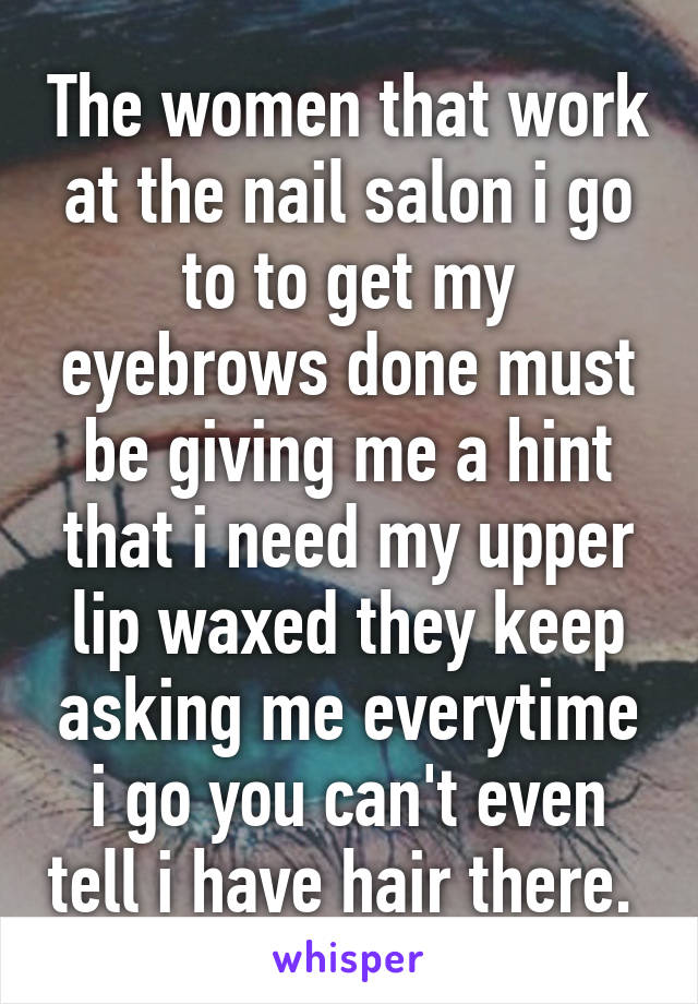 The women that work at the nail salon i go to to get my eyebrows done must be giving me a hint that i need my upper lip waxed they keep asking me everytime i go you can't even tell i have hair there. 