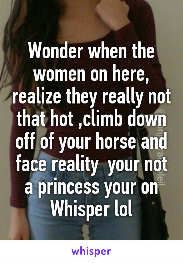 Wonder when the women on here, realize they really not that hot ,climb down off of your horse and face reality  your not a princess your on Whisper lol