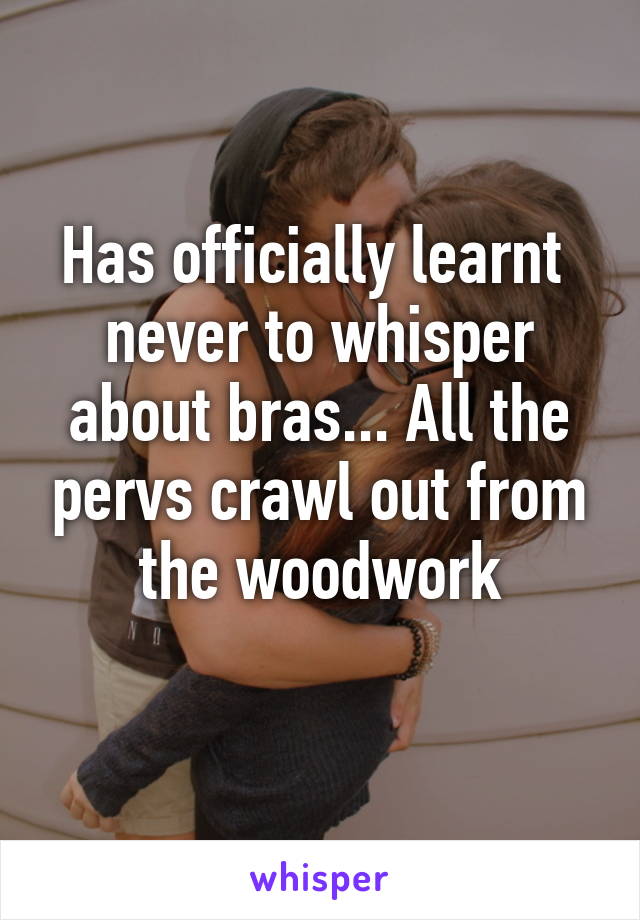 Has officially learnt  never to whisper about bras... All the pervs crawl out from the woodwork
