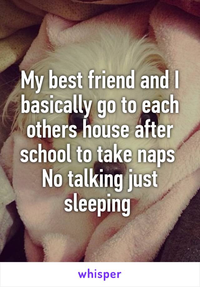 My best friend and I basically go to each others house after school to take naps 
No talking just sleeping 