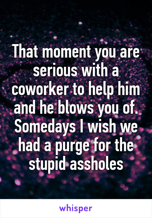 That moment you are serious with a coworker to help him and he blows you of. Somedays I wish we had a purge for the stupid assholes