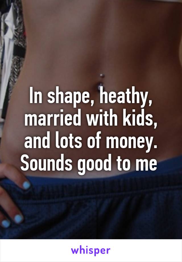 In shape, heathy, married with kids, and lots of money. Sounds good to me 