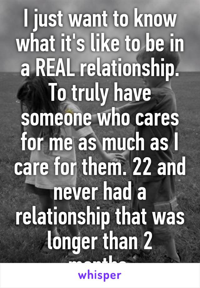 I just want to know what it's like to be in a REAL relationship. To truly have someone who cares for me as much as I care for them. 22 and never had a relationship that was longer than 2 months.