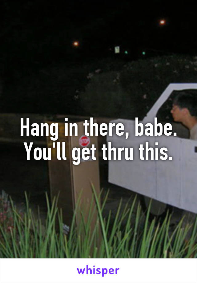 Hang in there, babe. You'll get thru this.