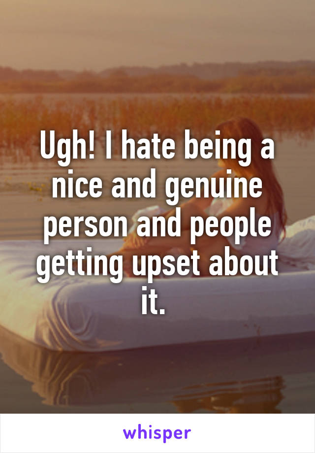 Ugh! I hate being a nice and genuine person and people getting upset about it. 