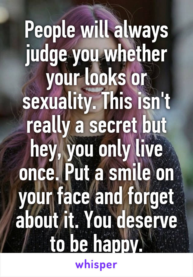 People will always judge you whether your looks or sexuality. This isn't really a secret but hey, you only live once. Put a smile on your face and forget about it. You deserve to be happy.
